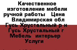 Качественное изготовление мебели ручной работы › Цена ­ 1 - Владимирская обл., Гусь-Хрустальный р-н, Гусь-Хрустальный г. Мебель, интерьер » Услуги   